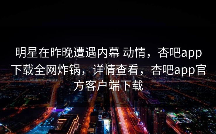 明星在昨晚遭遇内幕 动情,杏吧app下载全网炸锅,详情查看,杏吧app官方客户端下载 明星在昨晚遭遇内幕 动情,杏吧app下载全网炸锅,详情查看,杏吧app官方客户端下载