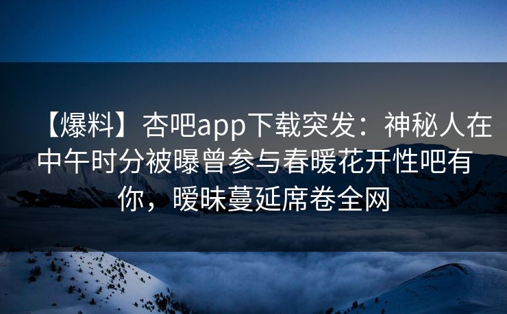 【爆料】杏吧app下载突发:神秘人在中午时分被曝曾参与春暖花开性吧有你,暧昧蔓延席卷全网 【爆料】杏吧app下载突发:神秘人在中午时分被曝曾参与春暖花开性吧有你,暧昧蔓延席卷全网