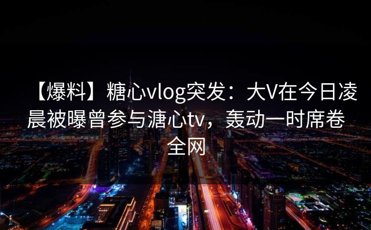 【爆料】糖心vlog突发:大V在今日凌晨被曝曾参与溏心tv,轰动一时席卷全网
