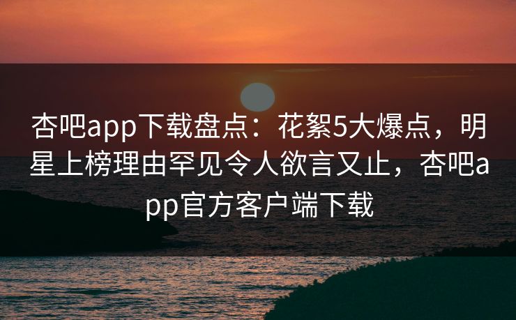 杏吧app下载盘点：花絮5大爆点，明星上榜理由罕见令人欲言又止，杏吧app官方客户端下载