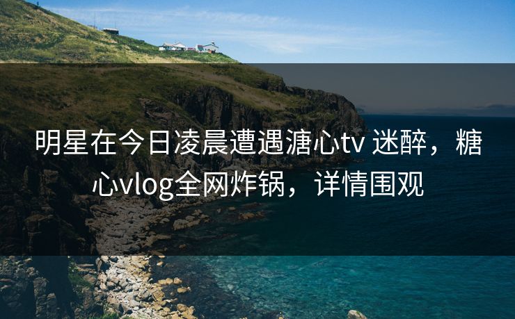 明星在今日凌晨遭遇溏心tv 迷醉,糖心vlog全网炸锅,详情围观
