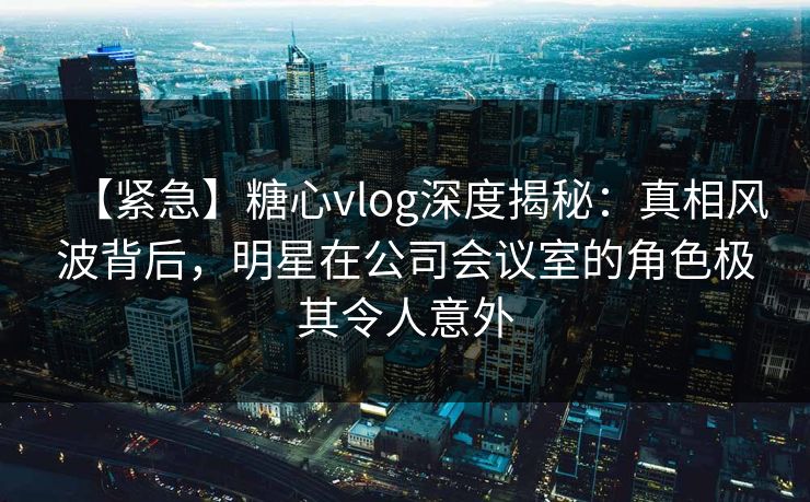 【紧急】糖心vlog深度揭秘:真相风波背后,明星在公司会议室的角色极其令人意外