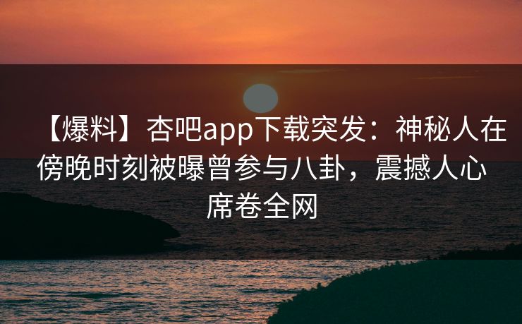 【爆料】杏吧app下载突发：神秘人在傍晚时刻被曝曾参与八卦，震撼人心席卷全网