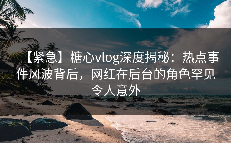【紧急】糖心vlog深度揭秘:热点事件风波背后,网红在后台的角色罕见令人意外