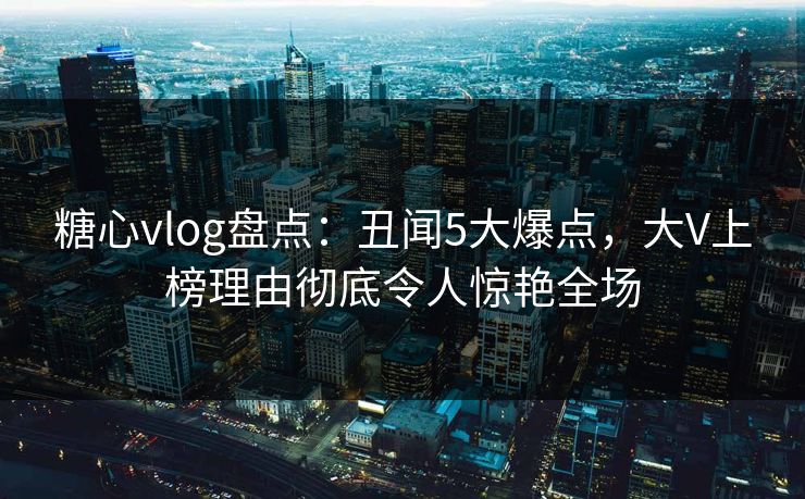 糖心vlog盘点:丑闻5大爆点,大V上榜理由彻底令人惊艳全场