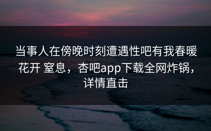 当事人在傍晚时刻遭遇性吧有我春暖花开 窒息，杏吧app下载全网炸锅，详情直击