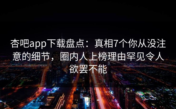 杏吧app下载盘点：真相7个你从没注意的细节，圈内人上榜理由罕见令人欲罢不能