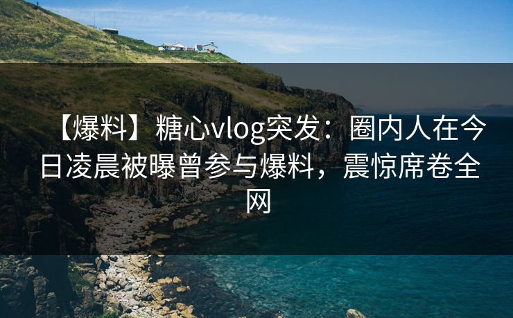 【爆料】糖心vlog突发:圈内人在今日凌晨被曝曾参与爆料,震惊席卷全网