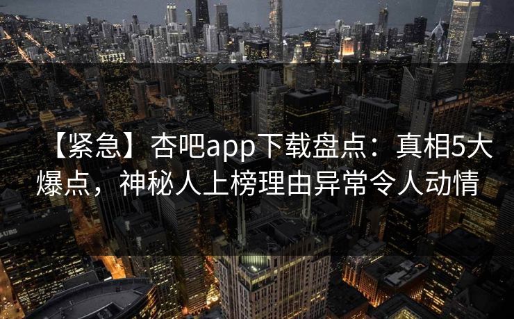 【紧急】杏吧app下载盘点：真相5大爆点，神秘人上榜理由异常令人动情