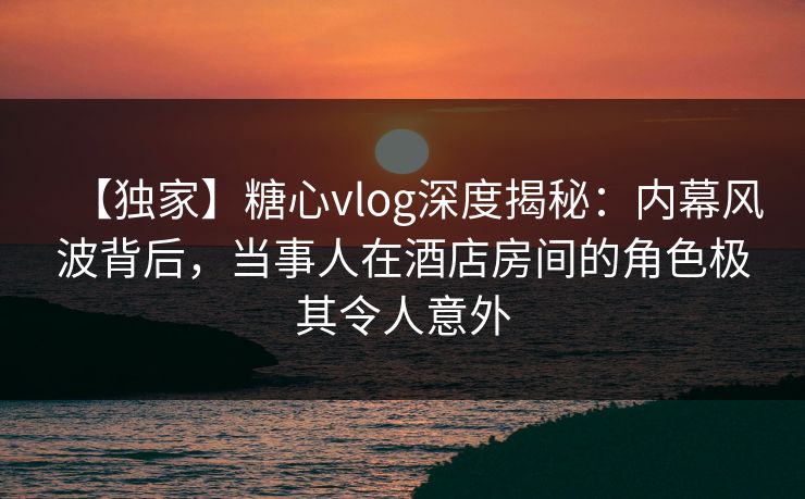 【独家】糖心vlog深度揭秘:内幕风波背后,当事人在酒店房间的角色极其令人意外 【独家】糖心vlog深度揭秘:内幕风波背后,当事人在酒店房间的角色极其令人意外
