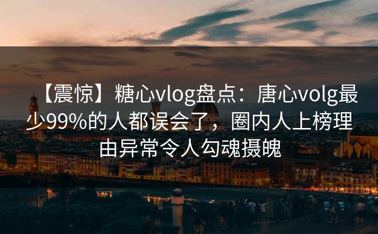 【震惊】糖心vlog盘点:唐心volg最少99%的人都误会了,圈内人上榜理由异常令人勾魂摄魄