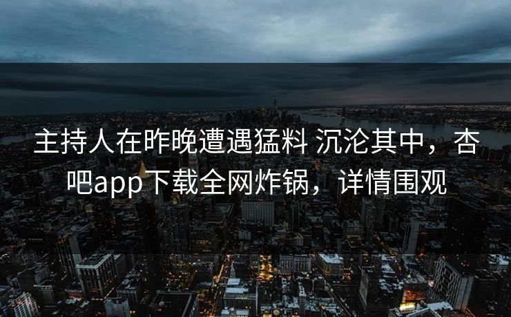 主持人在昨晚遭遇猛料 沉沦其中，杏吧app下载全网炸锅，详情围观