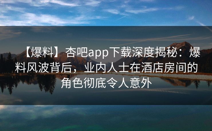 【爆料】杏吧app下载深度揭秘：爆料风波背后，业内人士在酒店房间的角色彻底令人意外