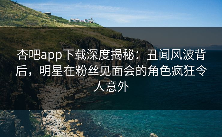 杏吧app下载深度揭秘：丑闻风波背后，明星在粉丝见面会的角色疯狂令人意外