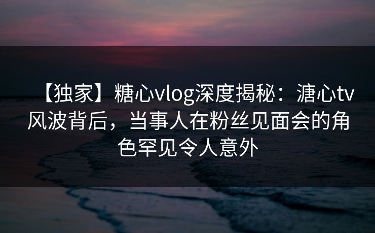 【独家】糖心vlog深度揭秘：溏心tv风波背后，当事人在粉丝见面会的角色罕见令人意外