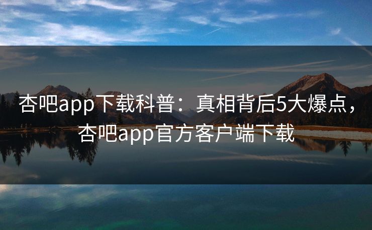 杏吧app下载科普：真相背后5大爆点，杏吧app官方客户端下载