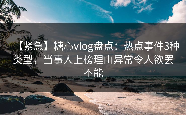 【紧急】糖心vlog盘点：热点事件3种类型，当事人上榜理由异常令人欲罢不能