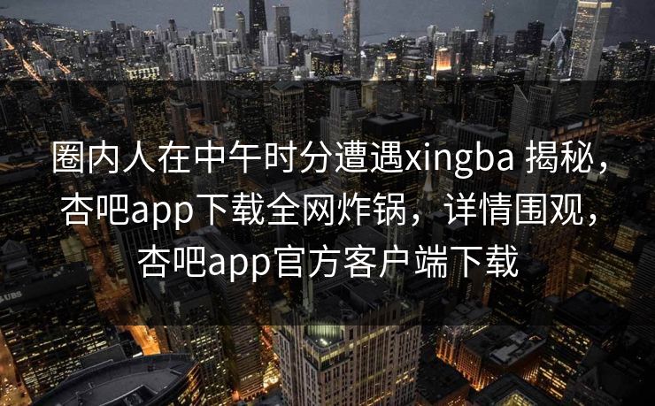 圈内人在中午时分遭遇xingba 揭秘,杏吧app下载全网炸锅,详情围观,杏吧app官方客户端下载 圈内人在中午时分遭遇xingba 揭秘,杏吧app下载全网炸锅,详情围观,杏吧app官方客户端下载