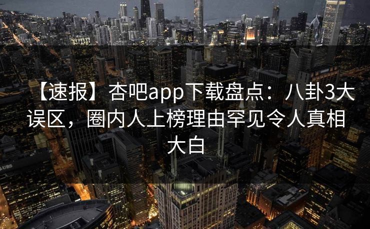 【速报】杏吧app下载盘点：八卦3大误区，圈内人上榜理由罕见令人真相大白