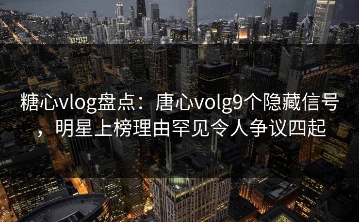 糖心vlog盘点:唐心volg9个隐藏信号,明星上榜理由罕见令人争议四起