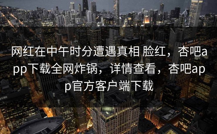网红在中午时分遭遇真相 脸红,杏吧app下载全网炸锅,详情查看,杏吧app官方客户端下载 网红在中午时分遭遇真相 脸红,杏吧app下载全网炸锅,详情查看,杏吧app官方客户端下载