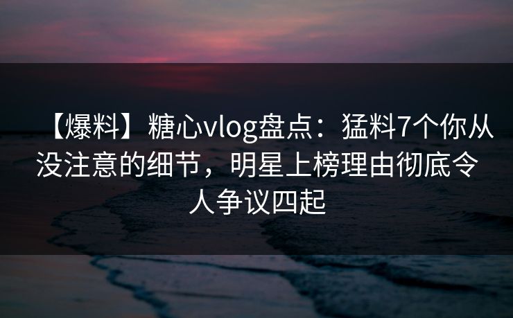 【爆料】糖心vlog盘点:猛料7个你从没注意的细节,明星上榜理由彻底令人争议四起 【爆料】糖心vlog盘点:猛料7个你从没注意的细节,明星上榜理由彻底令人争议四起