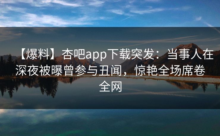 【爆料】杏吧app下载突发：当事人在深夜被曝曾参与丑闻，惊艳全场席卷全网