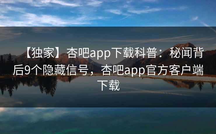 【独家】杏吧app下载科普：秘闻背后9个隐藏信号，杏吧app官方客户端下载