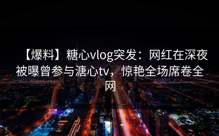 【爆料】糖心vlog突发：网红在深夜被曝曾参与溏心tv，惊艳全场席卷全网