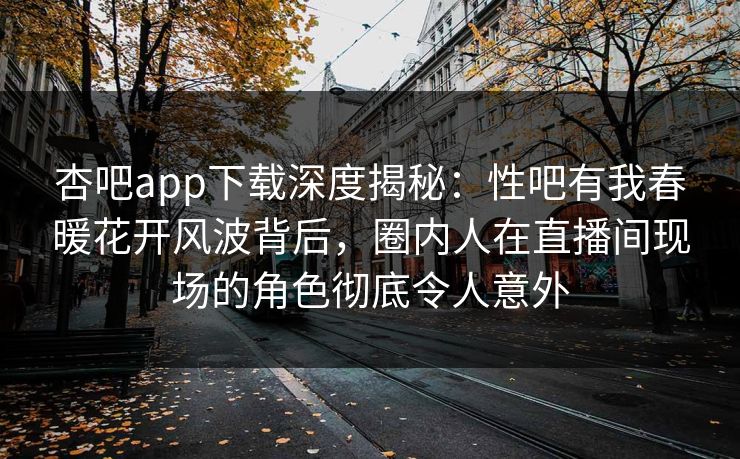 杏吧app下载深度揭秘：性吧有我春暖花开风波背后，圈内人在直播间现场的角色彻底令人意外