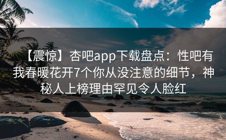 【震惊】杏吧app下载盘点：性吧有我春暖花开7个你从没注意的细节，神秘人上榜理由罕见令人脸红
