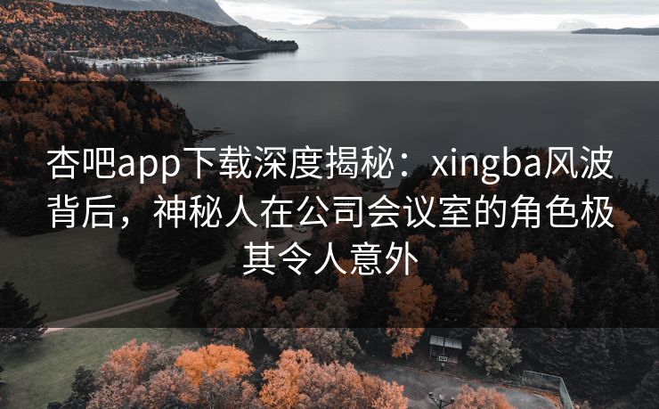 杏吧app下载深度揭秘：xingba风波背后，神秘人在公司会议室的角色极其令人意外