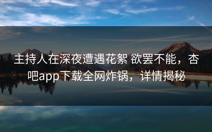主持人在深夜遭遇花絮 欲罢不能，杏吧app下载全网炸锅，详情揭秘