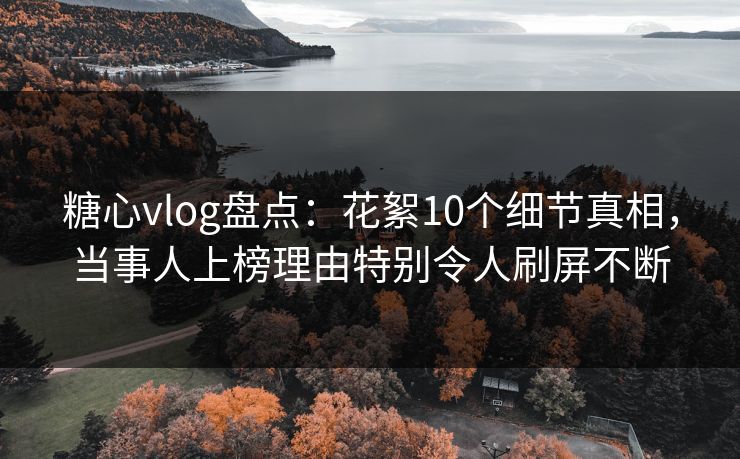 糖心vlog盘点：花絮10个细节真相，当事人上榜理由特别令人刷屏不断