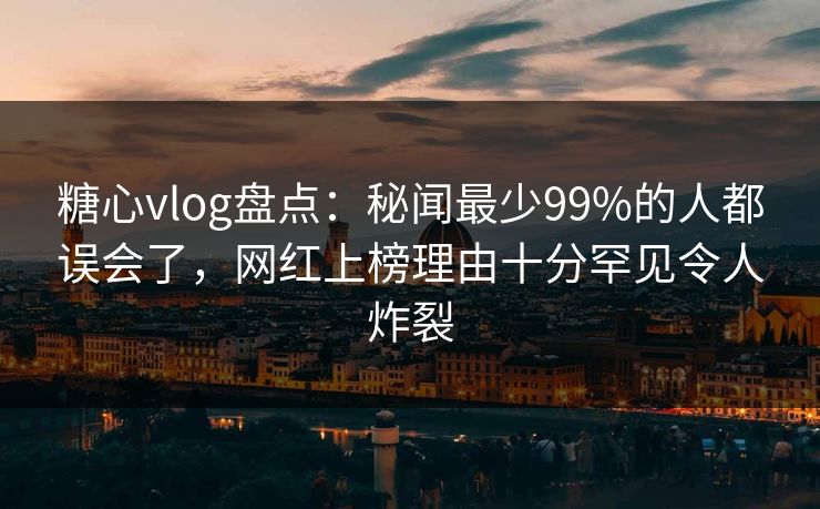 糖心vlog盘点：秘闻最少99%的人都误会了，网红上榜理由十分罕见令人炸裂