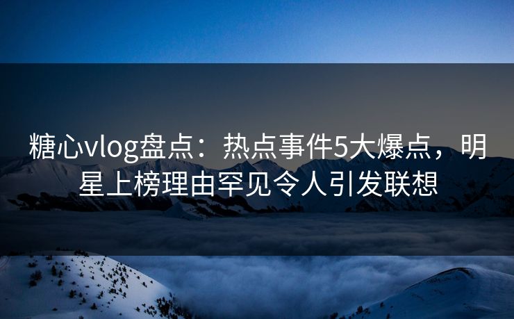 糖心vlog盘点：热点事件5大爆点，明星上榜理由罕见令人引发联想