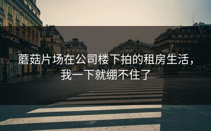 蘑菇片场在公司楼下拍的租房生活，我一下就绷不住了