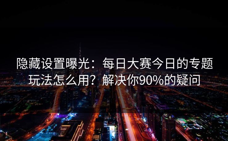 隐藏设置曝光:每日大赛今日的专题玩法怎么用?解决你90%的疑问