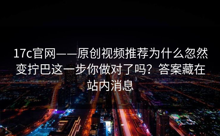 17c官网——原创视频推荐为什么忽然变拧巴这一步你做对了吗?答案藏在站内消息