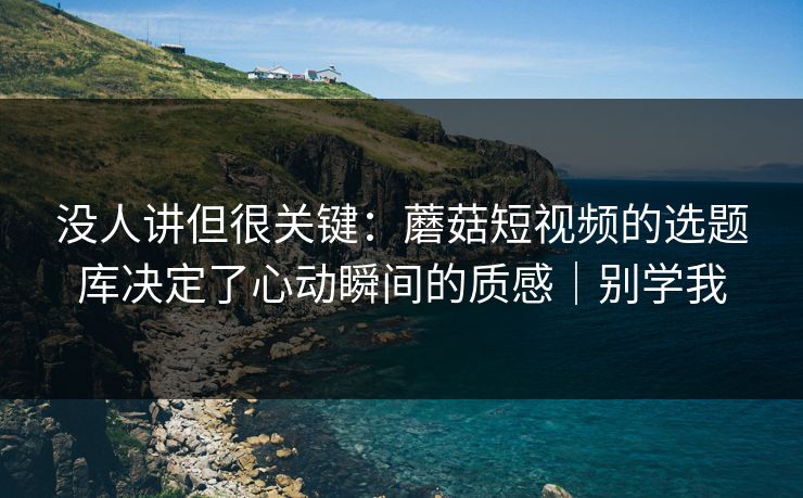 没人讲但很关键：蘑菇短视频的选题库决定了心动瞬间的质感｜别学我