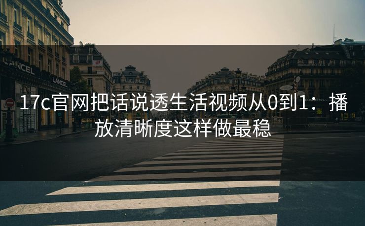 17c官网把话说透生活视频从0到1:播放清晰度这样做最稳