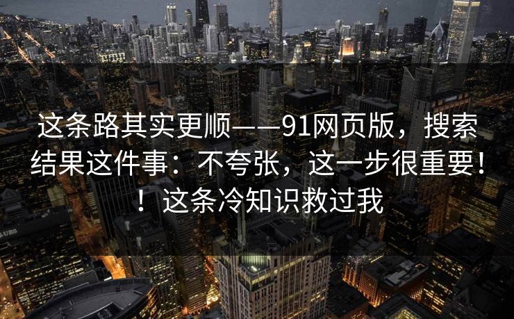 这条路其实更顺——91网页版,搜索结果这件事:不夸张,这一步很重要!!这条冷知识救过我