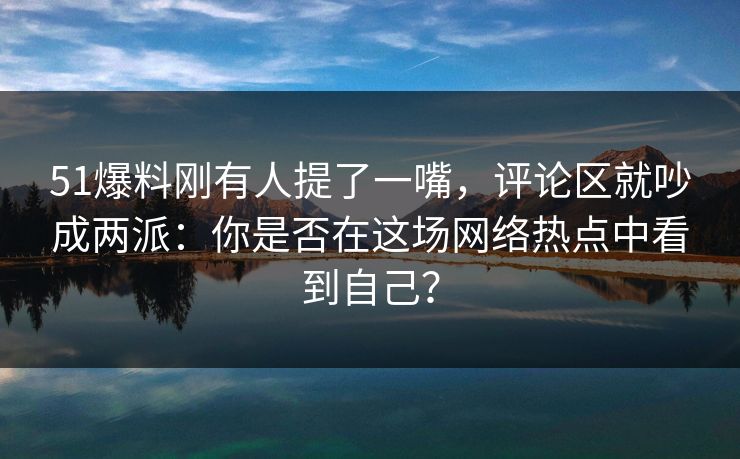 51爆料刚有人提了一嘴，评论区就吵成两派：你是否在这场网络热点中看到自己？