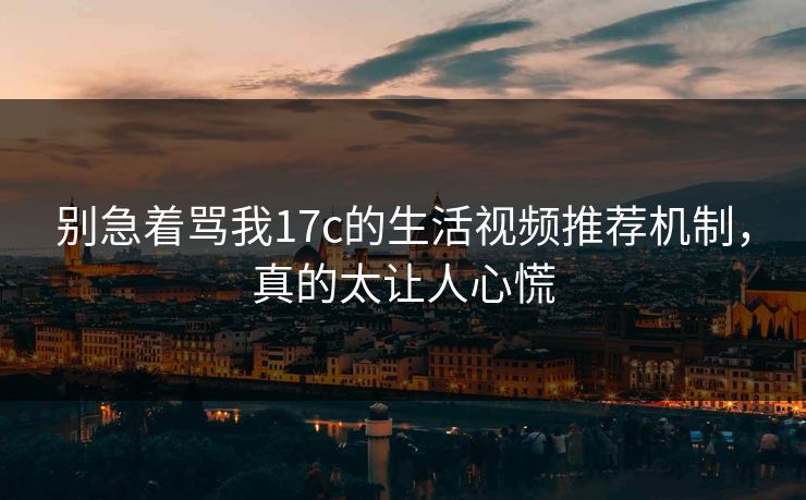 别急着骂我17c的生活视频推荐机制,真的太让人心慌