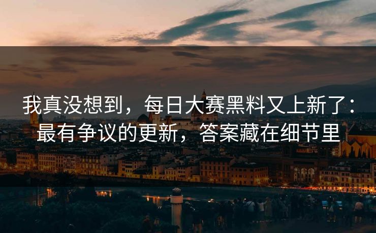 我真没想到,每日大赛黑料又上新了:最有争议的更新,答案藏在细节里