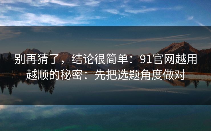 别再猜了，结论很简单：91官网越用越顺的秘密：先把选题角度做对