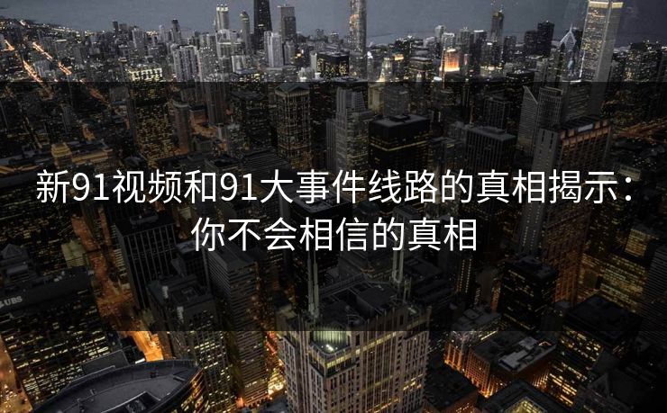 新91视频和91大事件线路的真相揭示:你不会相信的真相