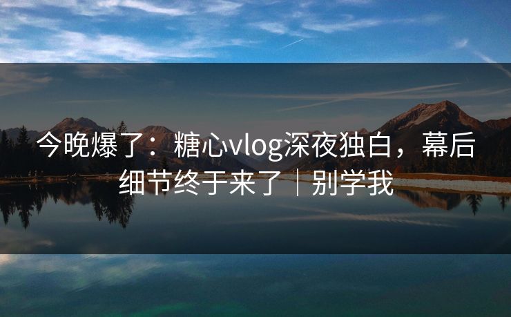 今晚爆了:糖心vlog深夜独白,幕后细节终于来了|别学我