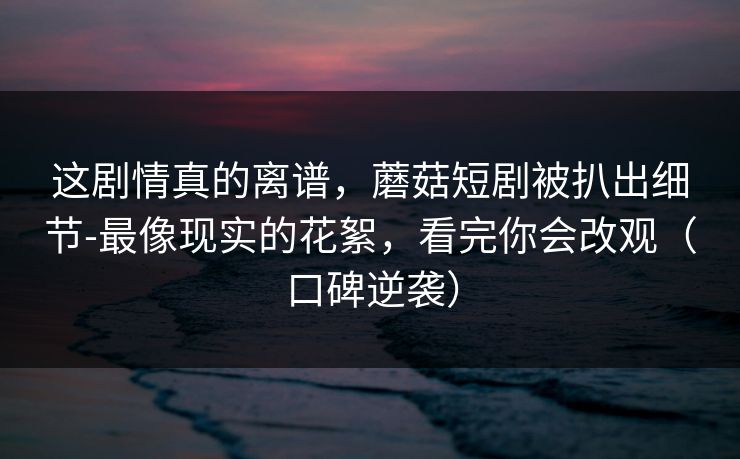 这剧情真的离谱，蘑菇短剧被扒出细节-最像现实的花絮，看完你会改观（口碑逆袭）