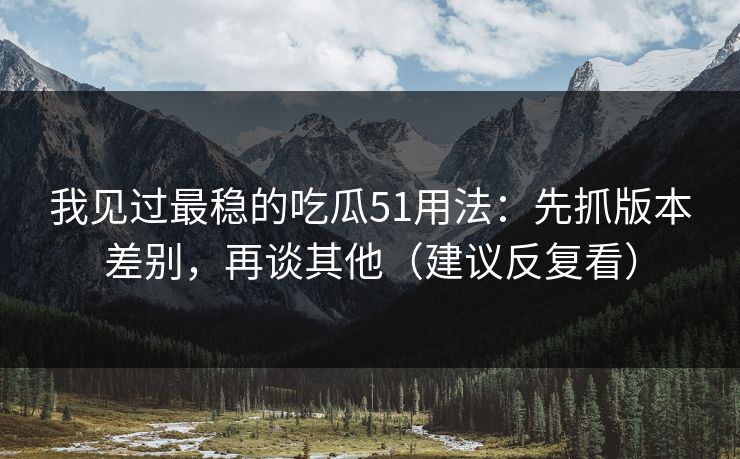 我见过最稳的吃瓜51用法:先抓版本差别,再谈其他(建议反复看)